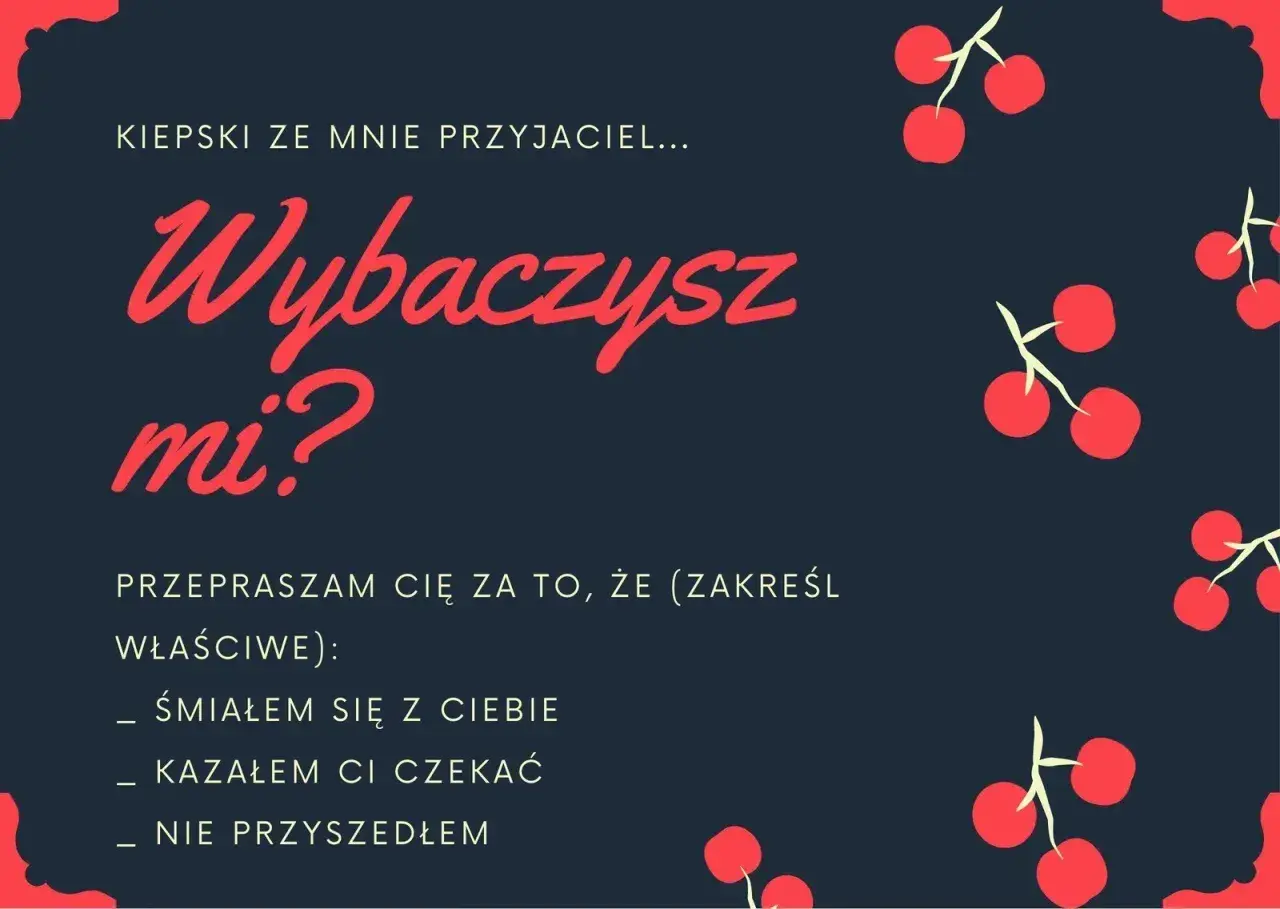 Kiepski ze mnie przyjaciel... Wybaczysz mi? Przepraszam cię za to, że (zakreśl właściwe): śmiałem się z ciebie, kazałem ci czekać, nie przyszedłem. Jak przeprosić za swoje zachowanie?